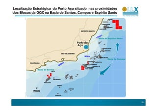 Localização Estratégica do Porto Açu situado nas proximidades
dos Blocos da OGX na Bacia de Santos, Campos e Espírito Santo




                                                  Bacia do Espírito Santo

                                         do



                                                          Bacia de Campos




              Bacia de Santos




                                                                            19
 