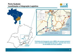 Porto Sudeste
Localização e Integração Logística




                     Belo Horizonte                                           MMX
                                                                             Sudeste
               MRS

                                      Contratos de transporte com a MRS e de acesso portuário
                                      com o terminal CSN Sepetiba até 2011, quando tiver início
                       Porto                      as atividades do Porto Sudeste.
                      Sudeste


                                                                                             26
 