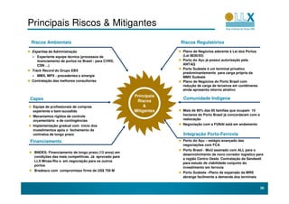 Principais Riscos & Mitigantes
Riscos Ambientais                                                  Riscos Regulatórios

 Expertise da Administração                                        Plano de Negócios aderente à Lei dos Portos
   Experiente equipe técnica (processos de                         (Lei 8630/93)
   licenciamento de portos no Brasil - para CVRD,                  Porto do Açu já possui autorização pela
   CSN ...)                                                        ANTAQ
                                                                   Porto Sudeste é um terminal privativo
 Track Record do Grupo EBX
                                                                   predominantemente para carga própria da
   MMX, MPX - precedentes e sinergia                               MMX Sudeste
 Contratação das melhores consultorias                             Plano de Negócios do Porto Brasil com
                                                                   redução de carga de terceiros em contêineres
                                                                   ainda apresenta retorno atrativo
                                                      Principais
Capex                                                               Comunidade Indigena
                                                       Riscos
 Equipe de profissionais de compras                        &
 experiente e bem-sucedida                            Mitigantes   Mais de 90% das 60 famílias que ocupam 10
 Mecanismos rígidos de controle                                    hectares do Porto Brasil já concordaram com a
 orçamentário e de contingências                                   realocação
 Implementação gradual com inicio dos                              Negociação com a FUNAI está em andamento
 investimentos após o fechamento de
 contratos de longo prazo                                           Integração Porto-Ferrovia
Financiamento                                                      Porto do Açu – estágio avançado das
                                                                   negociações com FCA
                                                                   Porto Brasil - MoU assinado com ALL para o
  BNDES: Financiamento de longo prazo (12 anos) em
                                                                   desenvolvimento de novo corredor logistico para
  condições das mais competitivas. Já aprovado para
                                                                   a região Centro Oeste. Contratação da Sandwell
  LLX Minas-Rio e em negociação para os outros
                                                                   para estudo de viabilidade conjunto do
  portos
                                                                   investimento em ferrovia
  Bradesco com compromisso firme de US$ 750 M
                                                                   Porto Sudeste –Plano de expansão da MRS
                                                                   abrange facilmente a demanda dos terminais


                                                                                                                   30
 
