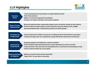 LLX Highlights

                  Portos estrategicamente posicionados na região Sudeste do Brasil
   Portfolio      Retro-Áreas extensas
    Único         Moderno conceito de integração Porto-Indústria
                  Conexão com malhas rodoviárias e ferroviárias existentes


                  Berços de calado profundo comportando grandes navios, permitindo redução do frete marítimo
 Baixos Custos
                  Portos Privados não estão sujeitos as taxas referentes aos portos públicos (TUP e OGMO)
 Operacionais
                  Alta produtividade devido à equipamentos portuários de última geração



 Contratos de     Carga suficiente para viabilizar os portos da LLX (Memorandos de Entendimento já assinados)
 Longo prazo      Contratos de longo prazo com companhias do grupo EBX dando suporte para investimentos



                  Integração logística é prioridade para o Governo brasileiro
 Potencial de     Portos brasileiros estão operando próximos à plena capacidade de maneira sub-ótima
 Crescimento      O setor portuário é tido como ponto de estrangulamento ao crescimento das exportações do país
                  Contínuo desenvolvimeto de novos projetos



Desenvolvimento   Negócios portuários desenvolvidos desde 2005
  do Negócio      “Super Porto” do Açu está em construção



                                                                                                                  6
 