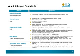 Administração Experiente
             Officer
             Officer                                                 Experience
                                                                     Experience
 Eike Fuhrken Batista
                                 Presidente e Fundador do Grupo EBX, conglomerado empresarial fundado em 1983
 Presidente e Fundador

                                 Engenheiro pela PUC-RJ e Mestre pelo Imperial College de Londres
 Ricardo Antunes
                                 23 anos de experiência na CVRD
 CEO                             Ex- CEO da Rio Doce Internacional
                                 Co-fundador da MMX

                                 Mestre em Economia pela PUC-RJ e PhD em Finanças pela PUC-RJ. Diploma da
                                 Universidade de Yale em Governança Corporativa.
                                 Experiência no setor público incluindo BNDES, Ministério da Fazenda e como Diretora da
 Eliane Aleixo Lustosa
                                 Secretaria de Direito Econômico. Ex- Vice-Presidente e CFO do Grupo Abril, Globex e Petros
 CFO                             (Fundo de Pensão da Petrobras).
                                 Membro do Conselho do IBGC (Instituto Brasileiro de Governança Corporativa). Ex-membro do
                                 Conselho de Administração de várias empresas abertas brasileiras (Perdigão, CPFL,
                                 Coteminas, Telet, Americel and Tele Norte Celular).

                                 Engenheiro Mecânico (UFES) com MBA pela COPPEAD/UFRJ
 José Salomão                    23 anos de experiência no desenho, implementação e operação de terminais portuários (minério
                                 de ferro, carvão, ferro gusa, fertilizantes, carga agrícola, contêineres e carga geral).
 Diretor de Desenvolvimento      Ex-Executivo do Porto de Tubarão, Porto de Praia Mole, TVV- Terminal de Vila Velha, Pasha
                                 Terminal – Los Angeles, Docenave e Brasil Ferrovias.

                                 Engenheiro Civil (UGF/RJ)com MBA pela FGV/RJ.Diploma de Project Management (PMI) da
 Luis Alfredo Osório de Castro   FIA/USP.
                                 30 anos de experiência na implementação de projetos de infraestrutura (projetos urbanos e
 Diretor de Implantação          terminais portuários, geração de energia elétrica e plantas industriais nas empresas Pronil, OAS
                                 e Brascan.



                                                                                                                                9
 