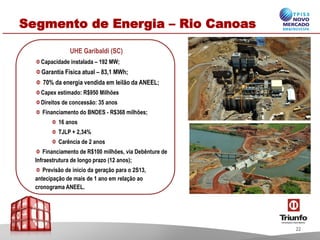 Segmento de Energia – Rio Canoas
UHE Garibaldi (SC)
Capacidade instalada – 192 MW;
Garantia Física atual – 83,1 MWh;
70% da energia vendida em leilão da ANEEL;
Capex estimado: R$950 Milhões
Direitos de concessão: 35 anos
Financiamento do BNDES - R$368 milhões;
16 anos
TJLP + 2,34%
Carência de 2 anos
Financiamento de R$100 milhões, via Debênture de
Infraestrutura de longo prazo (12 anos);
Previsão de inicio da geração para o 2S13,
antecipação de mais de 1 ano em relação ao
cronograma ANEEL.
22
 