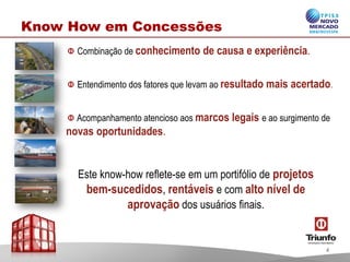 Combinação de conhecimento de causa e experiência.
Entendimento dos fatores que levam ao resultado mais acertado.
Acompanhamento atencioso aos marcos legais e ao surgimento de
novas oportunidades.
Este know-how reflete-se em um portifólio de projetos
bem-sucedidos, rentáveis e com alto nível de
aprovação dos usuários finais.
Know How em Concessões
4
 