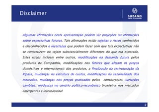 Disclaimer


 Algumas afirmações nesta apresentação podem ser projeções ou afirmações
 sobre expectativas futuras. Tais afirmações estão sujeitas a riscos conhecidos
                    futuras
 e desconhecidos e incertezas que podem fazer com que tais expectativas não
 se concretizem ou sejam substancialmente diferentes do que era esperado.
 Estes riscos incluem entre outros, modificações na demanda futura pelos
 produtos da Companhia, modificações nos fatores que afetam os preços
 domésticos e internacionais dos produtos, a finalização da restruturação da
 Ripasa, mudanças na estrutura de custos, modificações na sazonalidade dos
 Ripasa                           custos
 mercados, mudanças nos preços praticados pelos
 mercados                                              concorrentes, variações
 cambiais, mudanças no cenário político-econômico brasileiro, nos mercados
 cambiais                      político-
 emergentes e internacional.



                                                                                  2
 