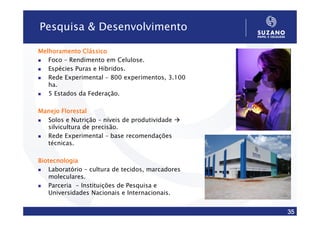 Pesquisa & Desenvolvimento

Melhoramento Clássico
   Foco – Rendimento em Celulose.
   Espécies Puras e Híbridos.
   Rede Experimental – 800 experimentos, 3.100
   ha.
   5 Estados da Federação.

Manejo Florestal
  Solos e Nutrição – níveis de produtividade
  silvicultura de precisão.
  Rede Experimental – base recomendações
  técnicas.

Biotecnologia
   Laboratório – cultura de tecidos, marcadores
   moleculares.
   Parceria - Instituições de Pesquisa e
   Universidades Nacionais e Internacionais.


                                                  35
 