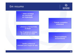 Em resumo

            Sólida estratégia
           de crescimento
           em implantação


                                      Posição competitiva
                                        sustentável
       Liderança e marcas fortes
              no Brasil

       Top 10 global em celulose
        de mercado em 2008
                                      Responsabilidade
                                      socioambiental


           Gestão profissional
    orientada para criação de valor



                                                            50
 