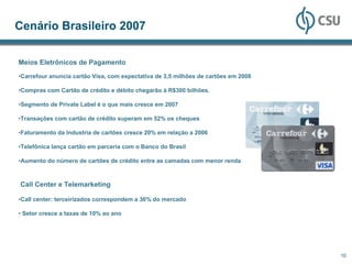 Cenário Brasileiro 2007

Meios Eletrônicos de Pagamento
•Carrefour anuncia cartão Visa, com expectativa de 3,5 milhões de cartões em 2008

•Compras com Cartão de crédito e débito chegarão à R$300 bilhões.

•Segmento de Private Label é o que mais cresce em 2007

•Transações com cartão de crédito superam em 52% os cheques

•Faturamento da Industria de cartões cresce 20% em relação a 2006

•Telefônica lança cartão em parceria com o Banco do Brasil

•Aumento do número de cartões de crédito entre as camadas com menor renda



Call Center e Telemarketing

•Call center: terceirizados correspondem a 36% do mercado

• Setor cresce a taxas de 10% ao ano




                                                                                    10
 