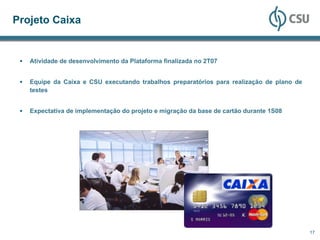 Projeto Caixa


   Atividade de desenvolvimento da Plataforma finalizada no 2T07


   Equipe da Caixa e CSU executando trabalhos preparatórios para realização de plano de
   testes


   Expectativa de implementação do projeto e migração da base de cartão durante 1S08




                                                                                          17
 