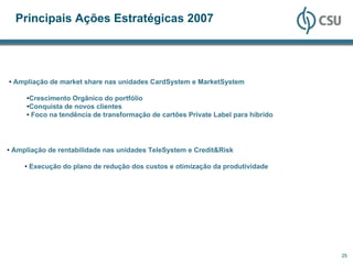 Principais Ações Estratégicas 2007




• Ampliação de market share nas unidades CardSystem e MarketSystem

     •Crescimento Orgânico do portfólio
     •Conquista de novos clientes
     • Foco na tendência de transformação de cartões Private Label para híbrido




• Ampliação de rentabilidade nas unidades TeleSystem e Credit&Risk

     • Execução do plano de redução dos custos e otimização da produtividade




                                                                                  25
 