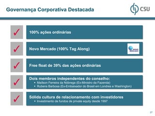 Governança Corporativa Destacada



        100% ações ordinárias



        Novo Mercado (100% Tag Along)



        Free float de 39% das ações ordinárias


        Dois membros independentes do conselho:
            Maílson Ferreira da Nóbrega (Ex-Ministro da Fazenda)
            Rubens Barbosa (Ex-Embaixador do Brasil em Londres e Washington)


        Sólida cultura de relacionamento com investidores
            Investimento de fundos de private equity desde 1997


                                                                               27
 