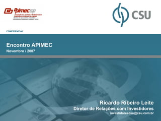 CONFIDENCIAL




Encontro APIMEC
Novembro / 2007




                             Ricardo Ribeiro Leite
                  Diretor de Relações com Investidores
                                  investidorescsu@csu.com.br
 