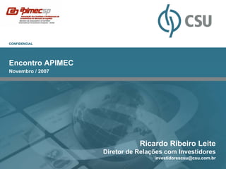 CONFIDENCIAL




Encontro APIMEC
Novembro / 2007




                             Ricardo Ribeiro Leite
                  Diretor de Relações com Investidores
                                  investidorescsu@csu.com.br
 