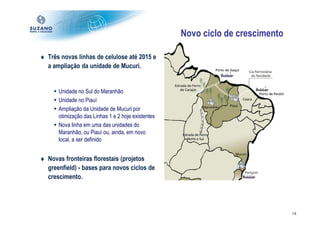 Novo ciclo de crescimento

♦ Três novas linhas de celulose até 2015 e
  a ampliação da unidade de Mucuri.


      Unidade no Sul do Maranhão
      Unidade no Piauí
      Ampliação da Unidade de Mucuri por
      otimização das Linhas 1 e 2 hoje existentes
      Nova linha em uma das unidades do
      Maranhão, ou Piauí ou, ainda, em novo
      local, a ser definido


♦ Novas fronteiras florestais (projetos
  greenfield) - bases para novos ciclos de
  crescimento.




                                                                                14
 