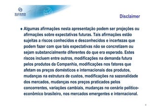 Disclaimer

♦ Algumas afirmações nesta apresentação podem ser projeções ou
  afirmações sobre expectativas futuras. Tais afirmações estão
  sujeitas a riscos conhecidos e desconhecidos e incertezas que
  podem fazer com que tais expectativas não se concretizem ou
  sejam substancialmente diferentes do que era esperado. Estes
  riscos incluem entre outros, modificações na demanda futura
  pelos produtos da Companhia, modificações nos fatores que
  afetam os preços domésticos e internacionais dos produtos,
  mudanças na estrutura de custos, modificações na sazonalidade
  dos mercados, mudanças nos preços praticados pelos
  concorrentes, variações cambiais, mudanças no cenário político-
  econômico brasileiro, nos mercados emergentes e internacional.

                                                                    2
 