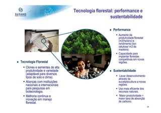 Tecnologia florestal: performance e
                                                      sustentabilidade

                                                     ♦ Performance
                                                           Aumento da
                                                           produtividade florestal
                                                           (m3/ha/ano) e
                                                           rendimento (ton
                                                           celulose/ m3 de
                                                           madeira).
                                                           Capacidade para
                                                           implantar florestas
                                                           competitivas em novas
♦ Tecnologia Florestal                                     regiões.
      Clones e sementes de alta
      produtividade e variedade                      ♦ Sustentabilidade
      (adaptável para diversos
      tipos de solo e clima).                               Levar desenvolvimento
                                                           através da
      Alianças com instituições                            eucaliptocultura a novas
      nacionais e internacionais                           regiões.
      para pesquisas em                                    Uso mais eficiente dos
      biotecnologia.                                       recursos naturais.
      Melhoria contínua e                                   Maior produtividade =
      inovação em manejo                                   maior taxa de absorção
      florestal.                                           de carbono.
                                                                                      24
 