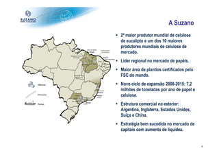A Suzano
2º maior produtor mundial de celulose
de eucalipto e um dos 10 maiores
produtores mundiais de celulose de
mercado.
Líder regional no mercado de papéis.
Maior área de plantios certificados pelo
FSC do mundo.
Novo ciclo de expansão 2008-2015: 7,2
milhões de toneladas por ano de papel e
celulose.
Estrutura comercial no exterior:
Argentina, Inglaterra, Estados Unidos,
Suíça e China.
Estratégia bem sucedida no mercado de
capitais com aumento de liquidez.


                                           4
 