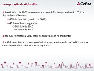 Incorporação de Alphaville

  Em Outubro de 2006 entramos em acordo definitivo para adquirir 100% de
Alphaville em 3 etapas:
      60% de imediato (janeiro de 2007);
      40 % nos 5 anos seguintes:
         - 20% início de 2010
         - 20% início de 2012

  Os 20% referentes a 2010 estão sendo avaliados no momento;

  A Gafisa está estudando as possíveis sinergias em áreas de back office, sempre
com o intuito de manter as marcas separadas.
 