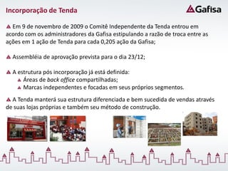 Incorporação de Tenda

  Em 9 de novembro de 2009 o Comitê Independente da Tenda entrou em
acordo com os administradores da Gafisa estipulando a razão de troca entre as
ações em 1 ação de Tenda para cada 0,205 ação da Gafisa;

  Assembléia de aprovação prevista para o dia 23/12;

  A estrutura pós incorporação já está definida:
      Áreas de back office compartilhadas;
      Marcas independentes e focadas em seus próprios segmentos.
  A Tenda manterá sua estrutura diferenciada e bem sucedida de vendas através
de suas lojas próprias e também seu método de construção.
 
