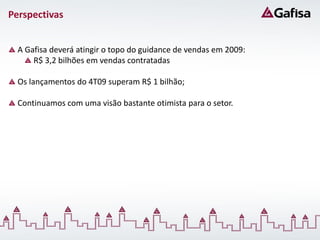 Perspectivas


  A Gafisa deverá atingir o topo do guidance de vendas em 2009:
      R$ 3,2 bilhões em vendas contratadas

  Os lançamentos do 4T09 superam R$ 1 bilhão;

  Continuamos com uma visão bastante otimista para o setor.
 