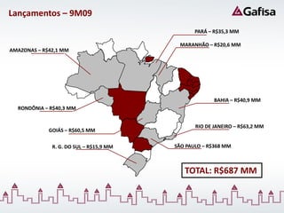Lançamentos – 9M09
                                                PARÁ – R$35,3 MM

                                           MARANHÃO – R$20,6 MM
AMAZONAS – R$42,1 MM




                                                       BAHIA – R$40,9 MM
  RONDÔNIA – R$40,3 MM


                                                RIO DE JANEIRO – R$63,2 MM
             GOIÁS – R$60,5 MM

              R. G. DO SUL – R$15,9 MM   SÃO PAULO – R$368 MM



                                            TOTAL: R$687 MM
 