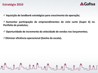 Estratégia 2010


 Aquisição de landbank estratégico para crescimento da operação;

 Aumentar participação de empreendimentos de ciclo curto (Super 6) no
Portfolio de produtos;

 Oportunidade de incremento da velocidade de vendas nos lançamentos;

Otimizar eficiência operacional (Ganho de escala).
 