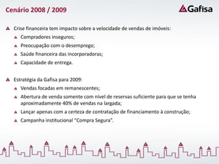 Cenário 2008 / 2009

  Crise financeira tem impacto sobre a velocidade de vendas de imóveis:
     Compradores inseguros;
     Preocupação com o desemprego;
     Saúde financeira das incorporadoras;
     Capacidade de entrega.


  Estratégia da Gafisa para 2009:
     Vendas focadas em remanescentes;
     Abertura de venda somente com nível de reservas suficiente para que se tenha
     aproximadamente 40% de vendas na largada;
     Lançar apenas com a certeza de contratação de financiamento à construção;
     Campanha institucional “Compra Segura”.
 