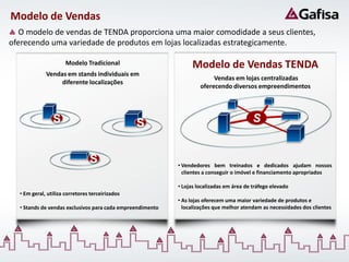 Modelo de Vendas
   O modelo de vendas de TENDA proporciona uma maior comodidade a seus clientes,
oferecendo uma variedade de produtos em lojas localizadas estrategicamente.

                      Modelo Tradicional                         Modelo de Vendas TENDA
             Vendas em stands individuais em
                                                                         Vendas em lojas centralizadas
                  diferente localizações
                                                                    oferecendo diversos empreendimentos




                S                                S                                        S


                                S                          • Vendedores bem treinados e dedicados ajudam nossos
                                                             clientes a conseguir o imóvel e financiamento apropriados

                                                           • Lojas localizadas em área de tráfego elevado
  • Em geral, utiliza corretores terceirizados
                                                           • As lojas oferecem uma maior variedade de produtos e
  • Stands de vendas exclusivos para cada empreendimento     localizações que melhor atendam as necessidades dos clientes
 