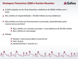 Destaques Financeiros 3Q09 e Eventos Recentes

  A Gafisa liquidou no dia 10 de dezembro a debênture de R$600 milhões com a
  Caixa.
  R$1,1 bilhão em disponibilidades + R$ 600 milhões da nova debênture.

  R$3,5 bilhões em linhas de financiamento à construção, disponibilizadas pelos
  maiores bancos do Brasil:

             R$2,1 bilhões em contratos assinados + nova debênture de R$ 600 milhões
             R$1,1 bilhão em contratação
  Ratings:

             Moody’s: internacional (Ba2) e local (A1.br)
             Fitch: (A-bra)
             Standard & Poor’s: local (br A-)
 