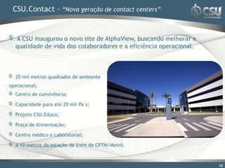 CSU.Contact - “Nova geração de contact centers”


  A CSU inaugurou o novo site de AlphaView, buscando melhorar a
  qualidade de vida dos colaboradores e a eficiência operacional.



  25 mil metros quadrados de ambiente
operacional;
  Centro de convivência;

  Capacidade para até 20 mil Pa s;

  Projeto CSU.Educa;

  Praça de Alimentação;

  Centro médico e Laboratorial;

  A 10 metros da estação de trem da CPTM/Metrô.



                                                                    13
 