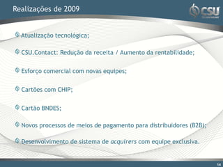 Realizações de 2009


  Atualização tecnológica;

  CSU.Contact: Redução da receita / Aumento da rentabilidade;

  Esforço comercial com novas equipes;

  Cartões com CHIP;

  Cartão BNDES;

  Novos processos de meios de pagamento para distribuidores (B2B);

  Desenvolvimento de sistema de acquirers com equipe exclusiva.


                                                                     14
 