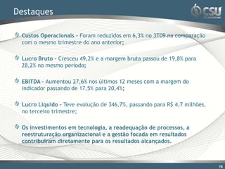 Destaques

 Custos Operacionais – Foram reduzidos em 6,3% no 3T09 na comparação
 com o mesmo trimestre do ano anterior;

 Lucro Bruto - Cresceu 49,2% e a margem bruta passou de 19,8% para
 28,2% no mesmo período;

 EBITDA – Aumentou 27,6% nos últimos 12 meses com a margem do
 indicador passando de 17,5% para 20,4%;

 Lucro Líquido – Teve evolução de 346,7%, passando para R$ 4,7 milhões,
 no terceiro trimestre;

 Os investimentos em tecnologia, a readequação de processos, a
 reestruturação organizacional e a gestão focada em resultados
 contribuíram diretamente para os resultados alcançados.



                                                                          16
 