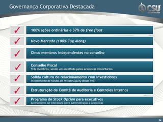 Governança Corporativa Destacada



        100% ações ordinárias e 37% de free float


        Novo Mercado (100% Tag Along)


        Cinco membros independentes no conselho


        Conselho Fiscal
        Três membros, sendo um escolhido pelos acionistas minoritários


        Sólida cultura de relacionamento com investidores
        Investimento de fundos de Private Equity desde 1997


        Estruturação de Comitê de Auditoria e Controles Internos

        Programa de Stock Option para executivos
        Alinhamento de interesses entre administração e acionistas




                                                                         24
 