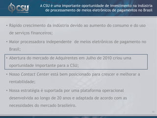 A CSU é uma importante oportunidade de investimento na indústria
                     de processamento de meios eletrônicos de pagamentos no Brasil



• Rápido crescimento da indústria devido ao aumento do consumo e do uso
 de serviços financeiros;

• Maior processadora independente de meios eletrônicos de pagamento no
 Brasil;

• Abertura do mercado de Adquirentes em Julho de 2010 criou uma
 oportunidade importante para a CSU;

• Nosso Contact Center está bem posicionado para crescer e melhorar a
 rentabilidade;

• Nossa estratégia é suportada por uma plataforma operacional
 desenvolvida ao longo de 20 anos e adaptada de acordo com as
 necessidades do mercado brasileiro.
                                                                                 10
 