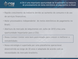 A CSU é uma importante oportunidade de investimento na indústria
                     de processamento de meios eletrônicos de pagamentos no Brasil



• Rápido crescimento da indústria devido ao aumento do consumo e do uso
 de serviços financeiros;

• Maior processadora independente de meios eletrônicos de pagamento no
 Brasil;

• Abertura do mercado de Adquirentes em Julho de 2010 criou uma
 oportunidade importante para a CSU;

• Nosso Contact Center está bem posicionado para crescer e melhorar a
 rentabilidade;

• Nossa estratégia é suportada por uma plataforma operacional
 desenvolvida ao longo de 20 anos e adaptada de acordo com as
 necessidades do mercado brasileiro.
                                                                                 13
 