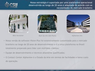 Nossa estratégia é suportada por uma plataforma operacional
                          desenvolvida ao longo de 20 anos e adaptada de acordo com as
                                                     necessidades do mercado brasileiro




         Belo Horizonte            Back-Up site (São Paulo)          Alphaview site


• Nossa versão do software Vision Plus foi extensivamente customizada para o mercado
 brasileiro ao longo de 20 anos de desenvolvimento e é a única plataforma no Brasil
 totalmente preparada para lidar com múltiplos clientes;

• Equipe de desenvolvimento e técnicos altamente qualificados;

• O Contact Center Alphaview é o Estado da Arte em termos de facilidades e baixo custo
 de operação.

                                                                                         16
 