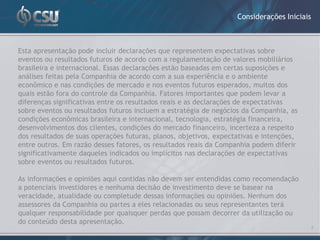 Considerações Iniciais



Esta apresentação pode incluir declarações que representem expectativas sobre
eventos ou resultados futuros de acordo com a regulamentação de valores mobiliários
brasileira e internacional. Essas declarações estão baseadas em certas suposições e
análises feitas pela Companhia de acordo com a sua experiência e o ambiente
econômico e nas condições de mercado e nos eventos futuros esperados, muitos dos
quais estão fora do controle da Companhia. Fatores importantes que podem levar a
diferenças significativas entre os resultados reais e as declarações de expectativas
sobre eventos ou resultados futuros incluem a estratégia de negócios da Companhia, as
condições econômicas brasileira e internacional, tecnologia, estratégia financeira,
desenvolvimentos dos clientes, condições do mercado financeiro, incerteza a respeito
dos resultados de suas operações futuras, planos, objetivos, expectativas e intenções,
entre outros. Em razão desses fatores, os resultados reais da Companhia podem diferir
significativamente daqueles indicados ou implícitos nas declarações de expectativas
sobre eventos ou resultados futuros.

As informações e opiniões aqui contidas não devem ser entendidas como recomendação
a potenciais investidores e nenhuma decisão de investimento deve se basear na
veracidade, atualidade ou completude dessas informações ou opiniões. Nenhum dos
assessores da Companhia ou partes a eles relacionadas ou seus representantes terá
qualquer responsabilidade por quaisquer perdas que possam decorrer da utilização ou
do conteúdo desta apresentação.
                                                                                            2
 