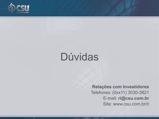 Dúvidas

      Relações com Investidores
     Telefones: (0xx11) 3030-3821
           E-mail: ri@csu.com.br
           Site: www.csu.com.br/ri
 