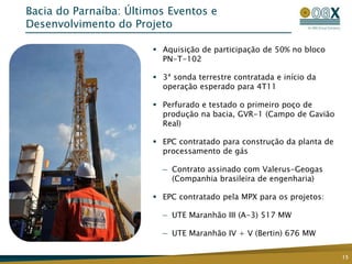 Bacia do Parnaíba: Últimos Eventos e
Desenvolvimento do Projeto

                        Aquisição de participação de 50% no bloco
                         PN-T-102

                        3ª sonda terrestre contratada e início da
                         operação esperado para 4T11

                        Perfurado e testado o primeiro poço de
                         produção na bacia, GVR-1 (Campo de Gavião
                         Real)

                        EPC contratado para construção da planta de
                         processamento de gás

                         — Contrato assinado com Valerus-Geogas
                           (Companhia brasileira de engenharia)

                        EPC contratado pela MPX para os projetos:

                         — UTE Maranhão III (A-3) 517 MW

                         — UTE Maranhão IV + V (Bertin) 676 MW

                                                                       15
 