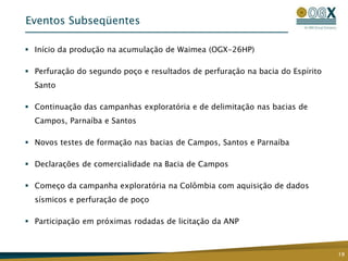 Eventos Subseqüentes

 Início da produção na acumulação de Waimea (OGX-26HP)

 Perfuração do segundo poço e resultados de perfuração na bacia do Espírito
  Santo

 Continuação das campanhas exploratória e de delimitação nas bacias de
  Campos, Parnaíba e Santos

 Novos testes de formação nas bacias de Campos, Santos e Parnaíba

 Declarações de comercialidade na Bacia de Campos

 Começo da campanha exploratória na Colômbia com aquisição de dados
  sísmicos e perfuração de poço

 Participação em próximas rodadas de licitação da ANP



                                                                               19
 