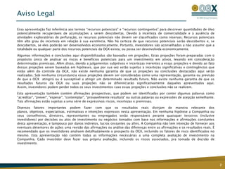Aviso Legal

Essa apresentação faz referência aos termos “recursos potenciais” e “recursos contingentes” para descrever quantidades de óleo
potencialmente recuperáveis de acumulações a serem descobertas. Devido à incerteza de comercialidade e à ausência de
atividades exploratórias de perfuração, os recursos potenciais não devem ser classificados como reservas. Recursos potenciais
têm alto grau de incerteza em relação à sua existência. Não há certeza de que recursos potenciais serão descobertos e, se
descobertos, se eles poderão ser desenvolvidos economicamente. Portanto, investidores são aconselhados a não assumir que a
totalidade ou qualquer parte dos recursos potenciais da OGX exista, ou possa ser desenvolvida economicamente.

Algumas informações e conclusões aqui disponibilizadas são baseadas em projeções. Estas projeções foram preparadas com o
propósito único de analisar os riscos e benefícios potenciais para um investimento em ativos, levando em consideração
determinadas premissas. Além disso, devido a julgamentos subjetivos e incertezas inerentes a essas projeções e devido ao fato
dessas projeções serem baseadas em hipóteses, que por sua vez estão sujeitas a incertezas significativas e contingências que
estão além do controle da OGX, não existe nenhuma garantia de que as projeções ou conclusões destacadas aqui serão
realizadas. Sob nenhuma circunstancia essas projeções devem ser consideradas como uma representação, garantia ou previsão
de que a OGX atingirá ou é susceptível a atingir um determinado resultado futuro. Não existe nenhuma garantia de que os
resultados futuros da OGX ou suas projeções não se diferenciarão significativamente daqueles apresentados aqui.
Assim, investidores podem perder todos os seus investimentos caso essas projeções e conclusões não se realizem.

Esta apresentação também contém afirmações prospectivas, que podem ser identificadas por conter algumas palavras como
"acreditar", "prever", "esperar", "contemplar", "provavelmente resultará" ou outras palavras ou expressões de acepção semelhante.
Tais afirmações estão sujeitas a uma série de expressivos riscos, incertezas e premissas.

Diversos fatores importantes podem fazer com que os resultados reais divirjam de maneira relevante dos
planos, objetivos, expectativas, estimativas e intenções expressos nesta apresentação. Em nenhuma hipótese a Companhia ou
seus conselheiros, diretores, representantes ou empregados serão responsáveis perante quaisquer terceiros (inclusive
investidores) por decisões ou atos de investimento ou negócios tomados com base nas informações e afirmações constantes
desta apresentação, e tampouco por danos indiretos, lucros cessantes ou afins. A Companhia não tem intenção de fornecer aos
eventuais detentores de ações uma revisão das afirmações ou análise das diferenças entre as afirmações e os resultados reais. É
recomendado que os investidores analisem detalhadamente o prospecto da OGX, incluindo os fatores de risco identificados no
mesmo. Esta apresentação não contém todas as informações necessárias a uma completa avaliação de investimento na
Companhia. Cada investidor deve fazer sua própria avaliação, incluindo os riscos associados, pra tomada de decisão de
investimento.




                                                                                                                                    2
 