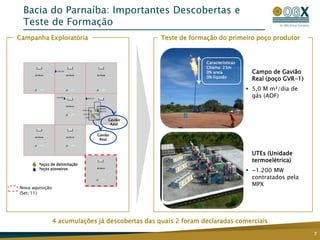 Bacia do Parnaíba: Importantes Descobertas e
 Teste de Formação
Campanha Exploratória                              Teste de formação do primeiro poço produtor


                                                                 Características
                                                                 Chama: 23m
                                                                 0% areia            Campo de Gavião
                                                                 0% líquido
                                                                                     Real (poço GVR-1)
                                                                                    5,0 M m³/dia de
                                                                                     gás (AOF)



                                    Gavião
                                     Azul


                               Gavião
                                Real



                                                                                     UTEs (Unidade
                                                                                     termoelétrica)
    OGX Poços de delimitação
    OGX Poços pioneiros
                                                                                    ~1.200 MW
                                                                                     contratados pela
                                                                                     MPX
Nova aquisição
(Set/11)




                 4 acumulações já descobertas das quais 2 foram declaradas comerciais
                                                                                                         7
 