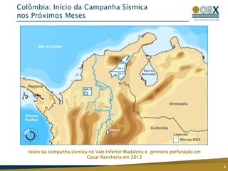 Colômbia: Início da Campanha Sísmica
nos Próximos Meses



         Mar do Caribe




                                                      Baía de
                                                     Maracaibo

                                MARACAIBO
   Panamá                         BASIN



                                                                     Venezuela
                                      Rio
                                Magdalena
  Oceano
  Pacífico

                                                          Colômbia
                                                                       Legenda
                                                                          Blocos OGX


   Início da campanha sísmica no Vale Inferior Madalena e primeira perfuração em
                             Cesar Ranchería em 2012

                                                                                       9
 