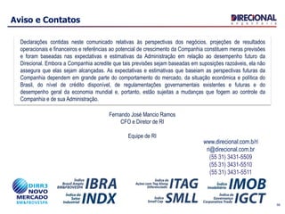 Aviso e Contatos
Declarações contidas neste comunicado relativas às perspectivas dos negócios, projeções de resultados
operacionais e financeiros e referências ao potencial de crescimento da Companhia constituem meras previsões
e foram baseadas nas expectativas e estimativas da Administração em relação ao desempenho futuro da
Direcional. Embora a Companhia acredite que tais previsões sejam baseadas em suposições razoáveis, ela não
assegura que elas sejam alcançadas. As expectativas e estimativas que baseiam as perspectivas futuras da
Companhia dependem em grande parte do comportamento do mercado, da situação econômica e política do
Brasil, do nível de crédito disponível, de regulamentações governamentais existentes e futuras e do
desempenho geral da economia mundial e, portanto, estão sujeitas a mudanças que fogem ao controle da
Companhia e de sua Administração.
www.direcional.com.b/ri
ri@direcional.com.br
(55 31) 3431-5509
(55 31) 3431-5510
(55 31) 3431-5511
Fernando José Mancio Ramos
CFO e Diretor de RI
Equipe de RI
56
 