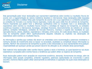 Disclaimer



Esta apresentação pode incluir declarações que representem expectativas sobre eventos ou resultados futuros de
acordo com a regulamentação de valores mobiliários brasileira e internacional. Essas declarações estão baseadas
em certas suposições e análises feitas pela Companhia de acordo com a sua experiência e o ambiente econômico,
as condições de mercado e os eventos futuros esperados, muitos dos quais estão fora do controle da Companhia.
Fatores importantes que podem levar a diferenças significativas entre os resultados reais e as declarações de
expectativas sobre eventos ou resultados futuros incluem a estratégia de negócios da Companhia, as condições
econômicas brasileira e internacional, tecnologia, estratégia financeira, desenvolvimentos da indústria de serviços
públicos, condições hidrológicas, condições do mercado financeiro, incerteza a respeito dos resultados de suas
operações futuras, planos, objetivos, expectativas e intenções, entre outros. Em razão desses fatores, os resultados
reais da Companhia podem diferir significativamente daqueles indicados ou implícitos nas declarações de
expectativas sobre eventos ou resultados futuros.

As informações e opiniões aqui contidas não devem ser entendidas como recomendação a potenciais investidores e
nenhuma decisão de investimento deve se basear na veracidade, atualidade ou completude dessas informações ou
opiniões. Nenhum dos assessores da Companhia ou partes a eles relacionadas ou seus representantes terá qualquer
responsabilidade por quaisquer perdas que possam decorrer da utilização ou do conteúdo desta apresentação.

Este material inclui declarações sobre eventos futuros sujeitas a riscos e incertezas, as quais baseiam-se nas atuais
expectativas e projeções sobre eventos futuros e tendências que podem afetar os negócios da Companhia.

Essas declarações podem incluir projeções de crescimento econômico, demanda, fornecimento de energia, além de
informações sobre posição competitiva, ambiente regulatório, potenciais oportunidades de crescimento e outros
assuntos. Inúmeros fatores podem afetar adversamente as estimativas e suposições nas quais essas declarações se
baseiam.
 