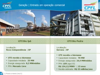 Geração | Entrada em operação comercial




                     UTE Bio Ipê                                 UTE Bio Pedra

  Localização:                                       Localização:
  Nova Independência | SP                            Serrana | SP

                                                     •   UTE movida a biomassa
  •   UTE movida a biomassa                          •   Capacidade instalada: 70 MW
  •   Capacidade instalada: 25 MW                    •   Energia assegurada: 24,4 MWmédios
  •   Energia assegurada: 8,2 MWmédios               •   PPA: LER (ago/10)
  •   PPA: Mercado Livre                                 R$ 154,12/MWh1 | 15 anos
                                                     •   Receita estimada: R$ 33 milhões/ano

1) Moeda constante (dez/11)
 