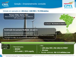 Geração | Empreendimento concluído


 Entrada em operação em 2012(e) | 188 MW / 76 MWmédios

               Parque Eólico Santa Clara
     Ativo contribuído pela CPFL Energia na criação da
                     CPFL Renováveis



                                                                                                  Localização: Rio Grande do Norte



   Construção dos parques finalizada em jul/12

    Operação comercial depende da construção da ICG1
    CPFL Renováveis protocolou documentos na ANEEL solicitando ressarcimento de receita
    Conclusão da análise dos documentos prevista para ago/12



                                                                                                                                               100% concluída1
 Iníci o da
cons trução                                                                         • PPA:
                     • Financiamento:
  ago/10                                                                              • LER (dez/09) |R$ 168,32/MWh2
                       • BNDES
                                                                                      • 20 anos
                       • 65% debt / 35% equity
                                                                                    • Receita estimada: R$ 112 milhões/ano
 1) O s P arques E ólicos estão aptos para gerar energia, porém aguarda-se o término da construção da IC G (Instalação de Transmissão Compartilhada da G eração) para o
        início efetiv o das operações; 2) M oeda constante (dez/2011)
 
