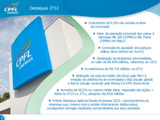 Destaques 2T12


                                   Crescimento de 5,3% nas vendas na área
                                    de concessão

                                         Início da operação comercial das usinas à
                                          biomassa Bio Ipê (25MW) e Bio Pedra
                                           (70MW) em Mai/12

                                             Conclusão da aquisição dos parques
                                            eólicos Bons Ventos em Jun/12

                                         Declaração de dividendos intermediários
                                     no valor de R$ 640 milhões, referentes ao 1S12

                                 Investimentos de R$ 715 milhões no 2T12

                           Atribuição da nota de crédito AA+(bra) pela Fitch à
                       emissão de debêntures de controladas e Ba2 (escala global)
                     e Aa3.br (escala nacional) pela Moody’s à CPFL Renováveis

               Aumento de 40,2% no volume médio diário negociado das ações +
            ADRs no 2T12 vs. 2T11, atingindo R$ 49,8 milhões

            Prêmio Destaque Agência Estado Empresas 2012 - reconhecimento às
         empresas que, mesmo com o cenário internacional desfavorável,
        conseguiram entregar resultados extraordinários aos seus acionistas
 
