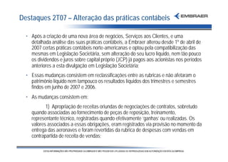 Destaques 2T07 – Alteração das práticas contábeis

  • Após a criação de uma nova área de negócios, Serviços aos Clientes, e uma
    detalhada análise das suas práticas contábeis, a Embraer alterou desde 1º de abril de
    2007 certas práticas contábeis norte-americanas e optou pela compatibilização das
    mesmas em Legislação Societária, sem alteração do seu lucro líquido, nem tão pouco
    os dividendos e juros sobre capital próprio (JCP) já pagos aos acionistas nos períodos
    anteriores a esta divulgação em Legislação Societária;
  • Essas mudanças consistem em reclassificações entre as rubricas e não afetaram o
    patrimônio líquido nem tampouco os resultados líquidos dos trimestres e semestres
    findos em junho de 2007 e 2006.
  • As mudanças consistem em:
           1) Apropriação de receitas oriundas de negociações de contratos, sobretudo
    quando associadas ao fornecimento de peças de reposição, treinamento,
    representante técnico, registradas quando efetivamente ‘ganhas’ ou realizadas. Os
    valores associados a essas obrigações, eram registrados via provisão no momento da
    entrega das aeronaves e foram revertidas da rubrica de despesas com vendas em
    contrapartida de receita de vendas;
 
