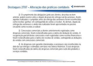 Destaques 2T07 – Alteração das práticas contábeis

           2) O cumprimento das obrigações junto aos clientes, descritas no item
    anterior, podem ocorrer antes e depois do prazo de entrega real da aeronave. Assim,
    aquelas realizadas e cumpridas antes da entrega das aeronaves foram reconhecidas
    como receitas ‘ganhas’ em contrapartida de contas a receber. As demais, depois da
    entrega das aeronaves e ainda não realizadas foram apresentadas no passivo
    circulante como receitas a realizar;
           3) Concessões comerciais a clientes anteriormente registradas como
    despesas comerciais, foram reclassificadas para a rubrica de dedução de vendas. A
    recuperação parcial destas concessões eram registradas como receitas financeiras e
    foram reclassificadas para a rubrica de receitas de vendas, contrapondo as deduções
    de vendas com concessões comerciais;
           4) As despesas com garantia relacionadas a aeronaves são reconhecidas na
    data da sua entrega e estimadas com base nos fatores históricos. Essas despesas
    foram reclassificadas da rubrica de despesas comerciais para custo dos produtos e
    serviços vendidos.
 