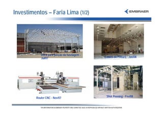 Investimentos – Faria Lima (1/2)




            Doca para junção da fuselagem -
            Jul/07                            Cabine de Pintura - Jan/08




         Router CNC - Nov/07                   Shot Peening - Fev/08
 